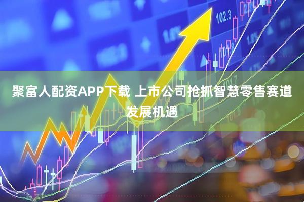 聚富人配资APP下载 上市公司抢抓智慧零售赛道发展机遇