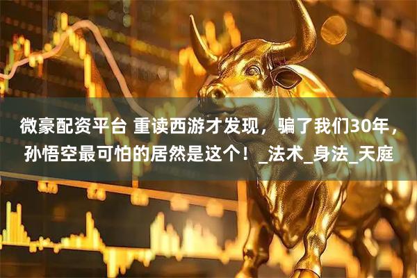 微豪配资平台 重读西游才发现,骗了我们30年,孙悟空最可怕的居然是这个!_法术_身法_天庭