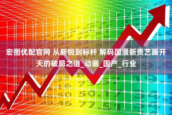 宏图优配官网 从新锐到标杆 解码国漫新贵艺画开天的破局之道_动画_国产_行业