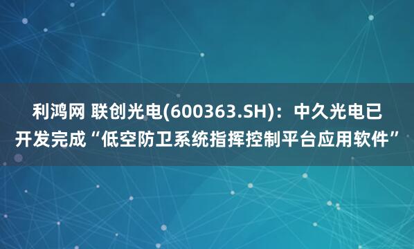 利鸿网 联创光电(600363.SH)：中久光电已开发完成“低空防卫系统指挥控制平台应用软件”