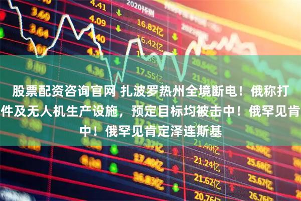 股票配资咨询官网 扎波罗热州全境断电！俄称打击乌导弹部件及无人机生产设施，预定目标均被击中！俄罕见肯定泽连斯基