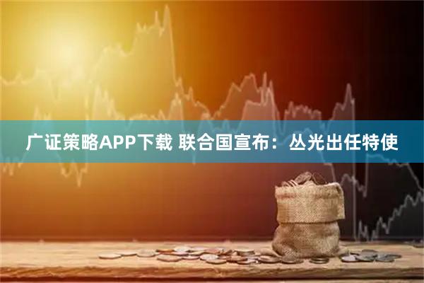广证策略APP下载 联合国宣布：丛光出任特使