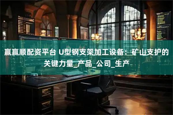 赢赢顺配资平台 U型钢支架加工设备：矿山支护的关键力量_产品_公司_生产