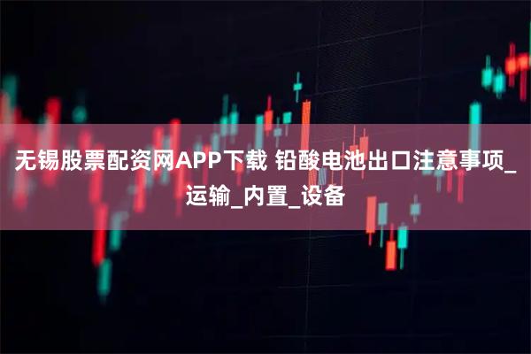 无锡股票配资网APP下载 铅酸电池出口注意事项_运输_内置_设备