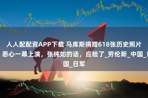 人人配配资APP下载 马库斯捐赠618张历史照片后,恶心一幕上演,张纯如的话,应验了_劳伦斯_中国_日军