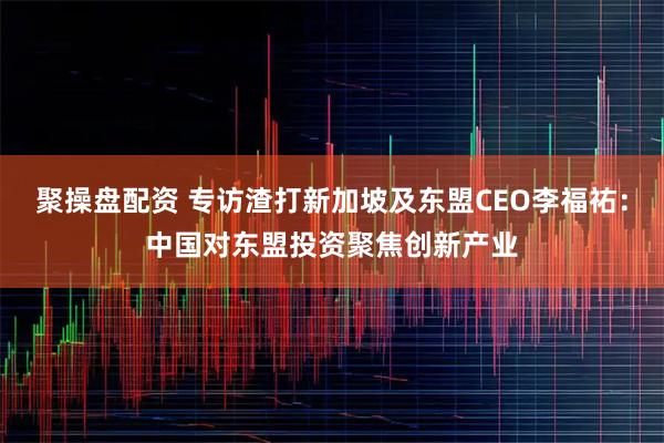 聚操盘配资 专访渣打新加坡及东盟CEO李福祐：中国对东盟投资聚焦创新产业