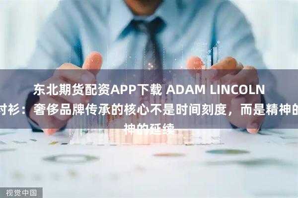 东北期货配资APP下载 ADAM LINCOLN西服衬衫:奢侈品牌传承的核心不是时间刻度,而是精神的延续