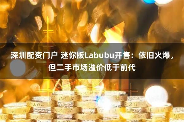 深圳配资门户 迷你版Labubu开售：依旧火爆，但二手市场溢价低于前代
