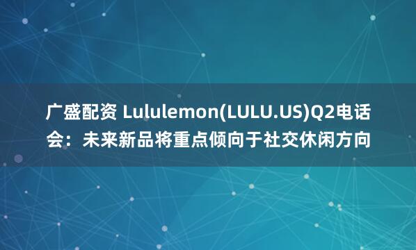 广盛配资 Lululemon(LULU.US)Q2电话会:未来新品将重点倾向于社交休闲方向