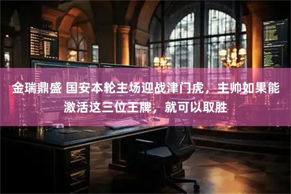 金瑞鼎盛 国安本轮主场迎战津门虎，主帅如果能激活这三位王牌，就可以取胜